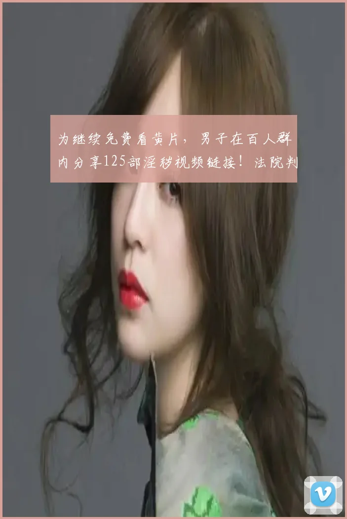 为继续免费看黄片,男子在百人群内分享125部淫秽视频链接!法院判了