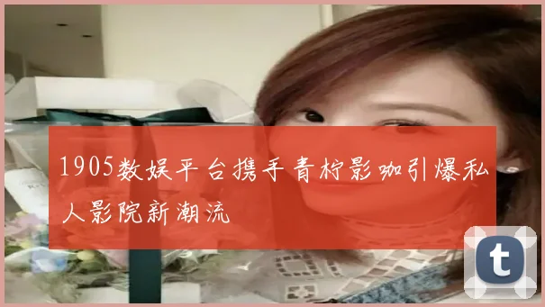 1905数娱平台携手青柠影咖引爆私人影院新潮流