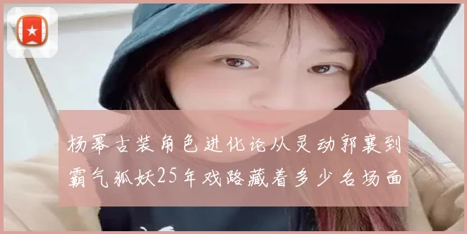 杨幂古装角色进化论从灵动郭襄到霸气狐妖25年戏路藏着多少名场面